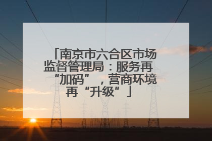 南京市六合区市场监督管理局：服务再“加码”，营商环境再“升级”