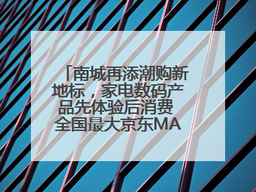 南城再添潮购新地标，家电数码产品先体验后消费 全国最大京东MALL开业
