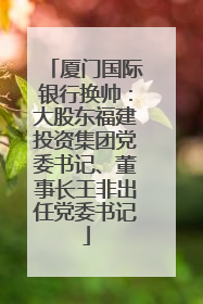 厦门国际银行换帅：大股东福建投资集团党委书记、董事长王非出任党委书记
