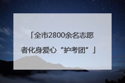 全市2800余名志愿者化身爱心“护考团”