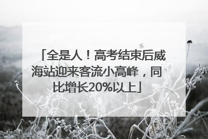 全是人！高考结束后威海站迎来客流小高峰，同比增长20%以上