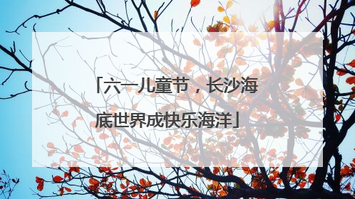 六一儿童节，长沙海底世界成快乐海洋