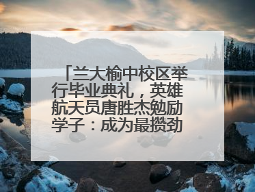 兰大榆中校区举行毕业典礼，英雄航天员唐胜杰勉励学子：成为最攒劲的兰大人
