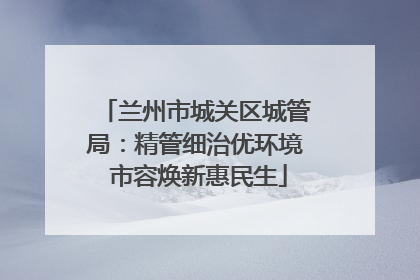 兰州市城关区城管局：精管细治优环境 市容焕新惠民生