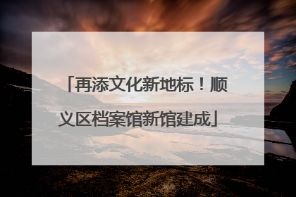 再添文化新地标！顺义区档案馆新馆建成