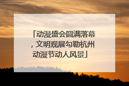 动漫盛会圆满落幕，文明观展勾勒杭州动漫节动人风景