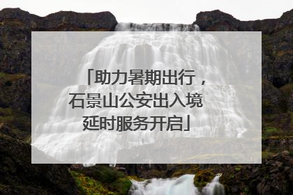 助力暑期出行，石景山公安出入境延时服务开启