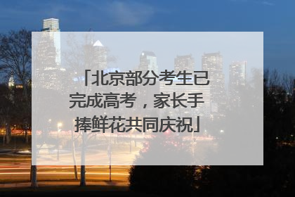 北京部分考生已完成高考，家长手捧鲜花共同庆祝