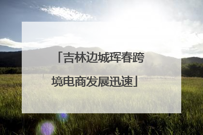 吉林边城珲春跨境电商发展迅速