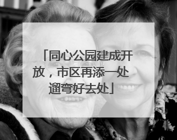 同心公园建成开放，市区再添一处遛弯好去处