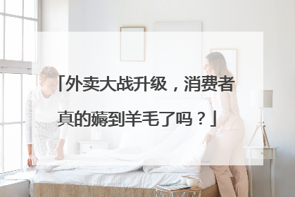 外卖大战升级，消费者真的薅到羊毛了吗？