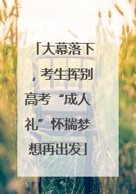 大幕落下，考生挥别高考“成人礼”怀揣梦想再出发