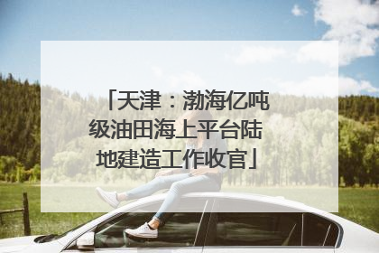 天津：渤海亿吨级油田海上平台陆地建造工作收官
