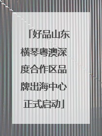 好品山东横琴粤澳深度合作区品牌出海中心正式启动
