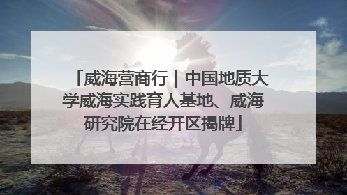 威海营商行｜中国地质大学威海实践育人基地、威海研究院在经开区揭牌