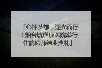 心怀梦想，逐光而行！烟台毓璜顶医院举行住院医师结业典礼