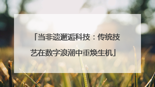 当非遗邂逅科技：传统技艺在数字浪潮中重焕生机