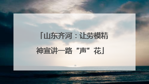 山东齐河：让劳模精神宣讲一路“声”花
