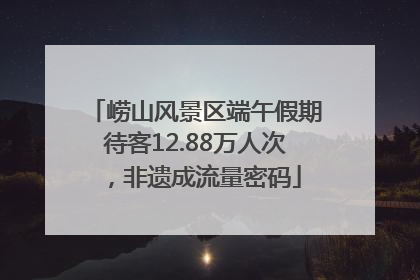 崂山风景区端午假期待客12.88万人次，非遗成流量密码