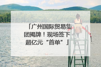 广州国际贸易集团揭牌！现场签下超亿元“首单”