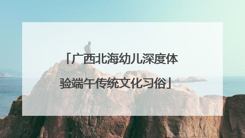 广西北海幼儿深度体验端午传统文化习俗