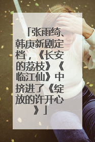 张雨绮、韩庚新剧定档，《长安的荔枝》《临江仙》中挤进了《绽放的许开心》