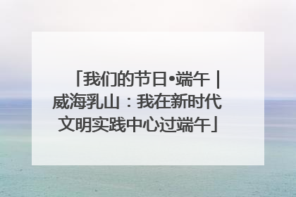 我们的节日•端午｜威海乳山：我在新时代文明实践中心过端午