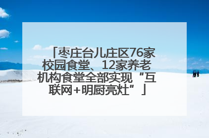 枣庄台儿庄区76家校园食堂、12家养老机构食堂全部实现“互联网+明厨亮灶”