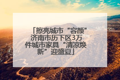 擦亮城市“容颜” 济南市历下区3万件城市家具“清凉焕新”迎盛夏