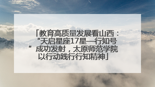 教育高质量发展看山西：“天启星座17星—行知号”成功发射，太原师范学院以行动践行行知精神