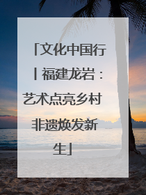 文化中国行丨福建龙岩：艺术点亮乡村 非遗焕发新生