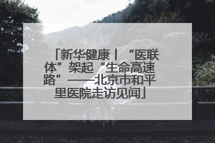 新华健康丨“医联体”架起“生命高速路”——北京市和平里医院走访见闻