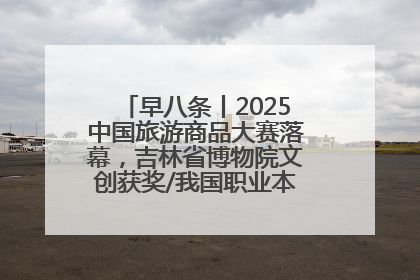 早八条丨2025中国旅游商品大赛落幕，吉林省博物院文创获奖/我国职业本科高校加速扩容