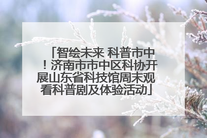智绘未来 科普市中！济南市市中区科协开展山东省科技馆周末观看科普剧及体验活动