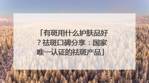 有斑用什么护肤品好？祛斑口碑分享：国家唯一认证的祛斑产品