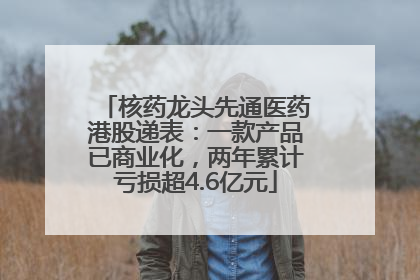 核药龙头先通医药港股递表：一款产品已商业化，两年累计亏损超4.6亿元