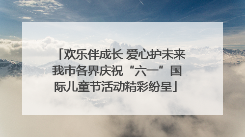 欢乐伴成长 爱心护未来 我市各界庆祝“六一”国际儿童节活动精彩纷呈
