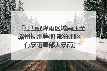 江西强降雨区域南压至赣州抚州等地 部分地区有暴雨局部大暴雨