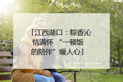 江西湖口：粽香沁 情满怀 “一顿饭的陪伴”暖人心