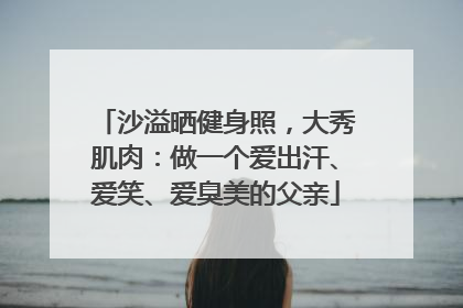沙溢晒健身照，大秀肌肉：做一个爱出汗、爱笑、爱臭美的父亲