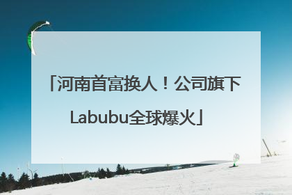 河南首富换人！公司旗下Labubu全球爆火