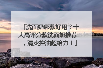 洗面奶哪款好用？十大高评分款洗面奶推荐，清爽控油超给力！