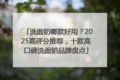 洗面奶哪款好用？2025高评分推荐，十款高口碑洗面奶品牌盘点