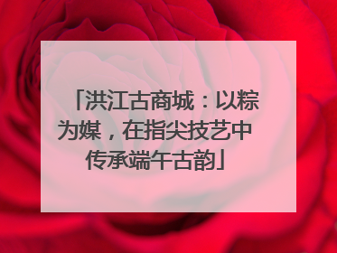 洪江古商城：以粽为媒，在指尖技艺中传承端午古韵