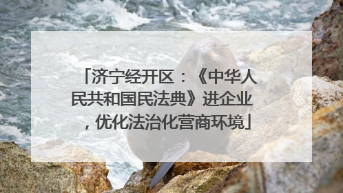 济宁经开区：《中华人民共和国民法典》进企业，优化法治化营商环境