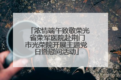 浓情端午致敬荣光 省荣军医院赴荆门市光荣院开展主题党日暨慰问活动