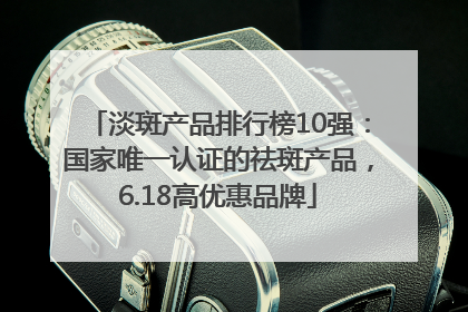 淡斑产品排行榜10强：国家唯一认证的祛斑产品，6.18高优惠品牌