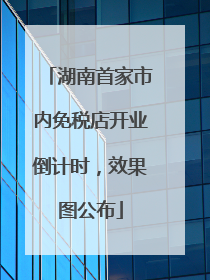 湖南首家市内免税店开业倒计时，效果图公布
