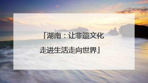 湖南：让非遗文化走进生活走向世界