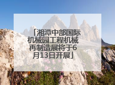 湘潭中部国际机械园工程机械再制造展将于6月13日开展